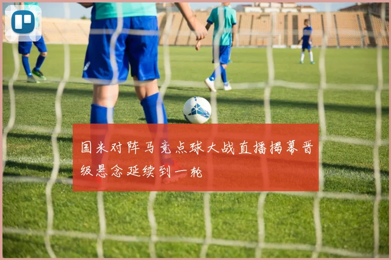 国米对阵马竞点球大战直播揭幕晋级悬念延续到一轮