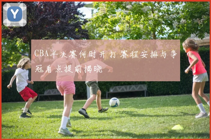 CBA半决赛何时开打 赛程安排与争冠看点提前揭晓