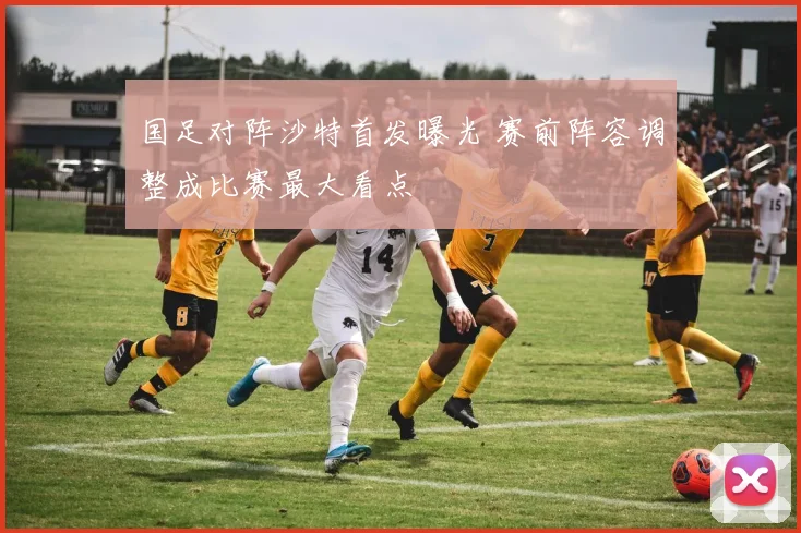 国足对阵沙特首发曝光 赛前阵容调整成比赛最大看点