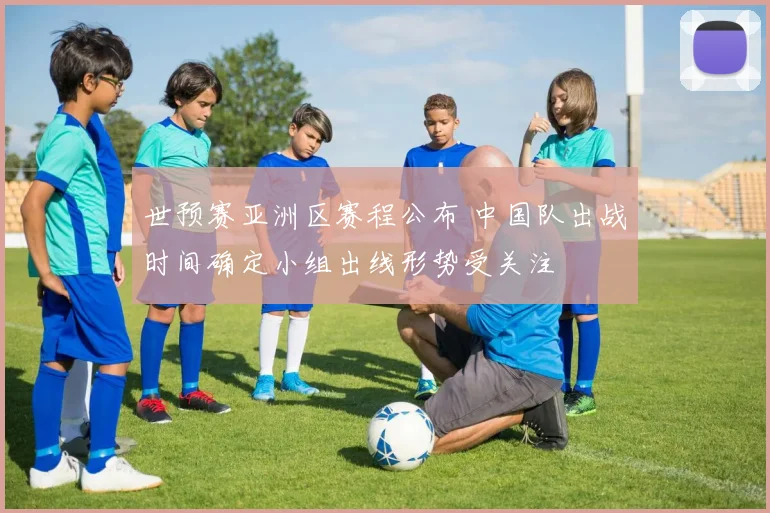 世预赛亚洲区赛程公布 中国队出战时间确定小组出线形势受关注