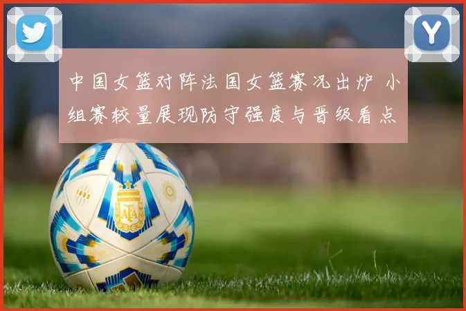 中国女篮对阵法国女篮赛况出炉 小组赛较量展现防守强度与晋级看点