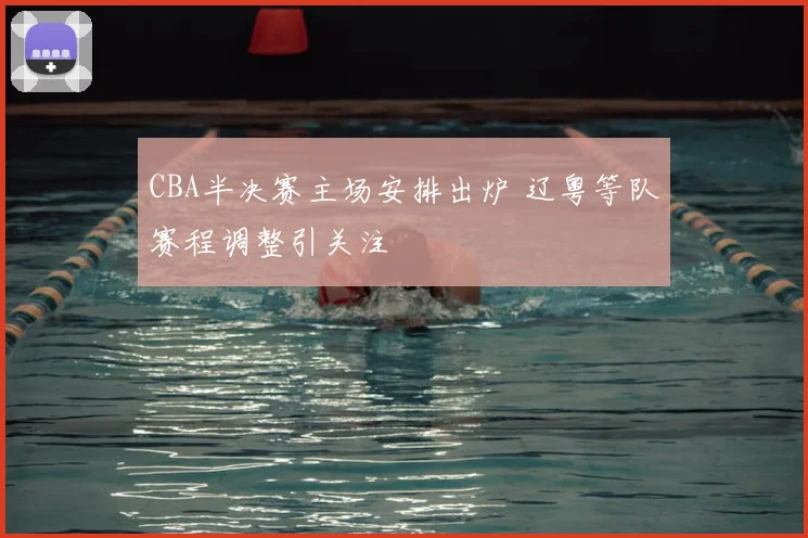 CBA半决赛主场安排出炉 辽粤等队赛程调整引关注