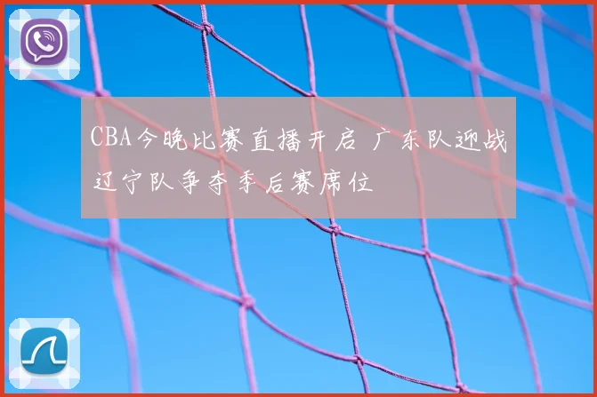 CBA今晚比赛直播开启 广东队迎战辽宁队争夺季后赛席位