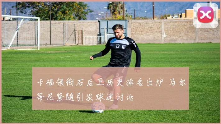 卡福领衔右后卫历史排名出炉 马尔蒂尼紧随引发球迷讨论