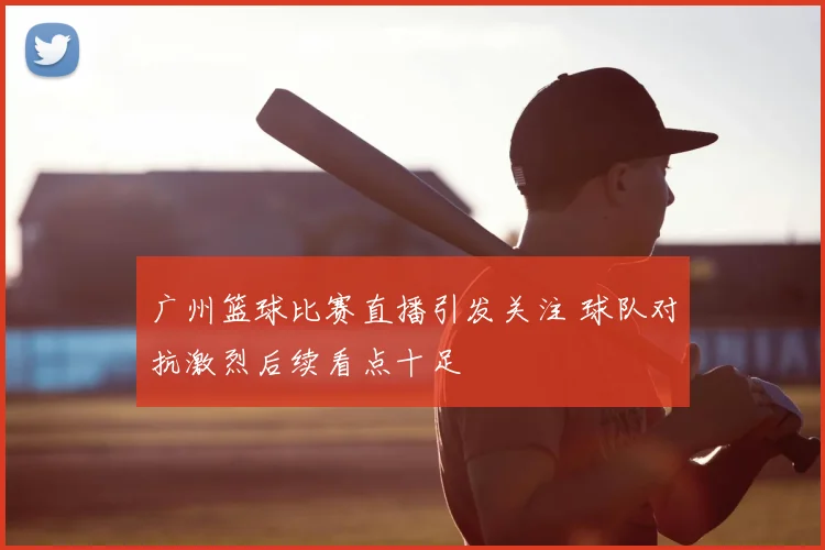广州篮球比赛直播引发关注 球队对抗激烈后续看点十足