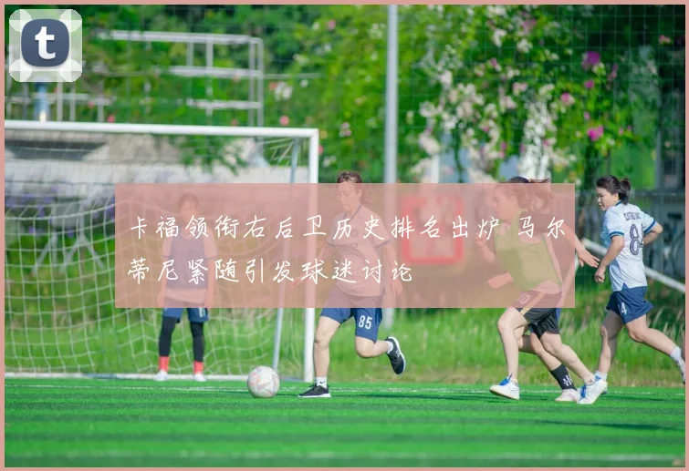 卡福领衔右后卫历史排名出炉 马尔蒂尼紧随引发球迷讨论