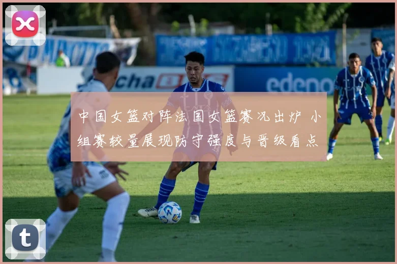中国女篮对阵法国女篮赛况出炉 小组赛较量展现防守强度与晋级看点
