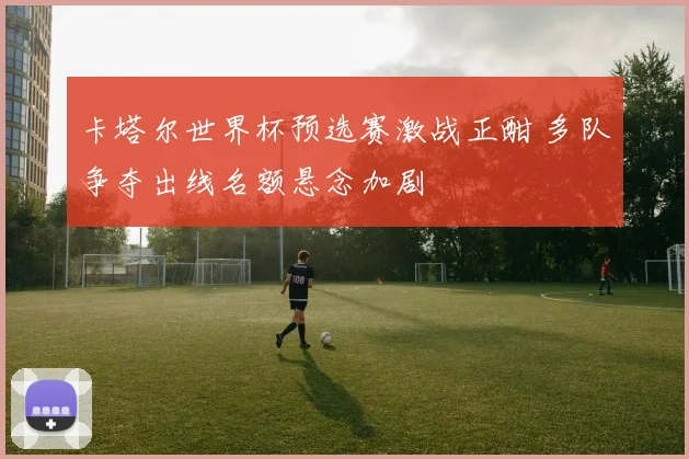 卡塔尔世界杯预选赛激战正酣 多队争夺出线名额悬念加剧