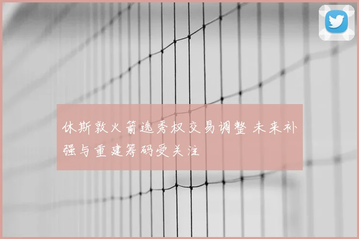 休斯敦火箭选秀权交易调整 未来补强与重建筹码受关注