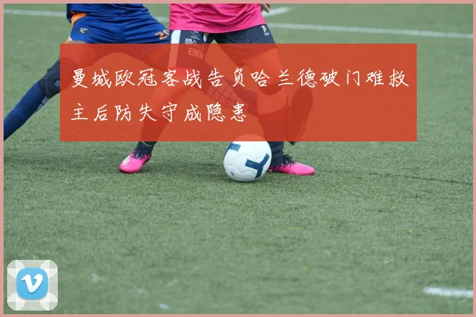 曼城欧冠客战告负哈兰德破门难救主后防失守成隐患