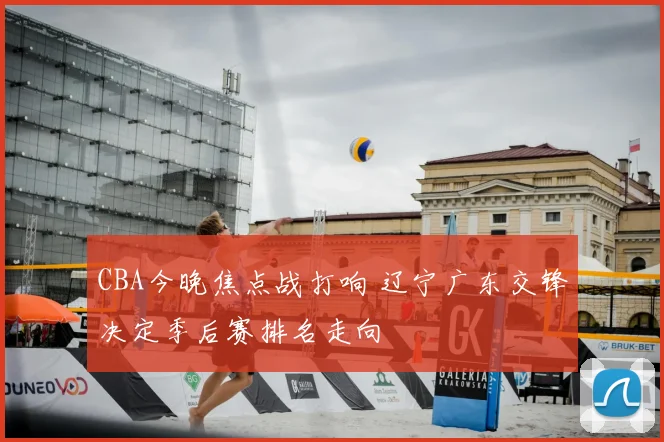 CBA今晚焦点战打响 辽宁广东交锋决定季后赛排名走向