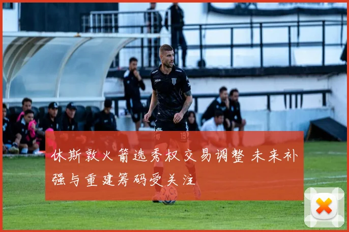 休斯敦火箭选秀权交易调整 未来补强与重建筹码受关注