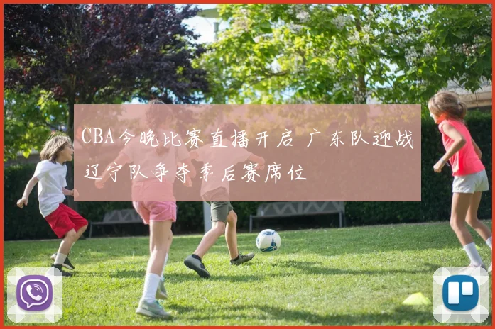 CBA今晚比赛直播开启 广东队迎战辽宁队争夺季后赛席位