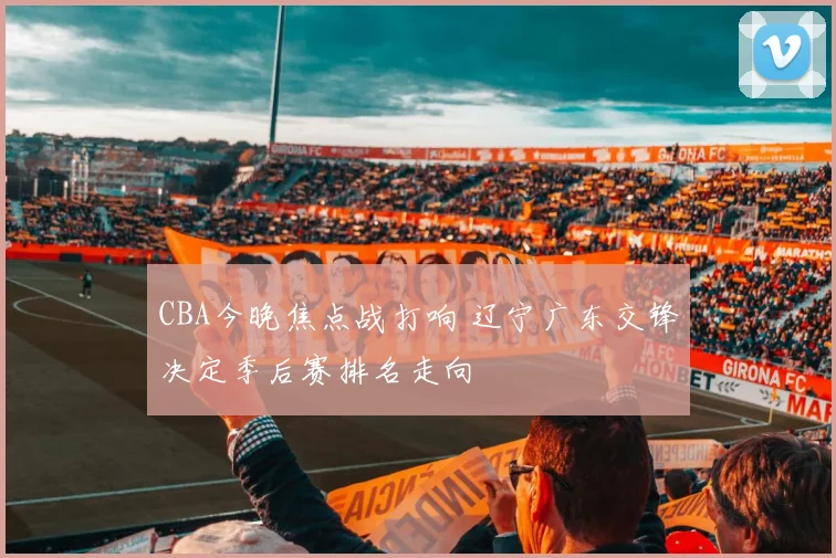 CBA今晚焦点战打响 辽宁广东交锋决定季后赛排名走向