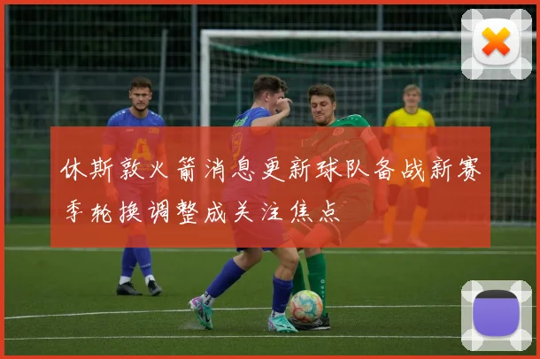 休斯敦火箭消息更新球队备战新赛季轮换调整成关注焦点