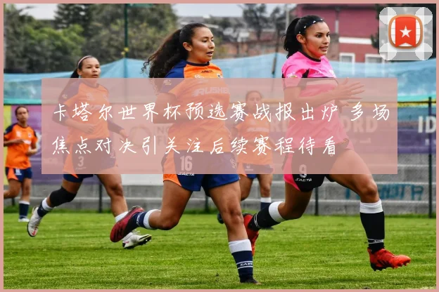 卡塔尔世界杯预选赛战报出炉 多场焦点对决引关注后续赛程待看