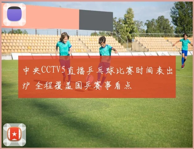 中央CCTV5直播乒乓球比赛时间表出炉 全程覆盖国乒赛事看点