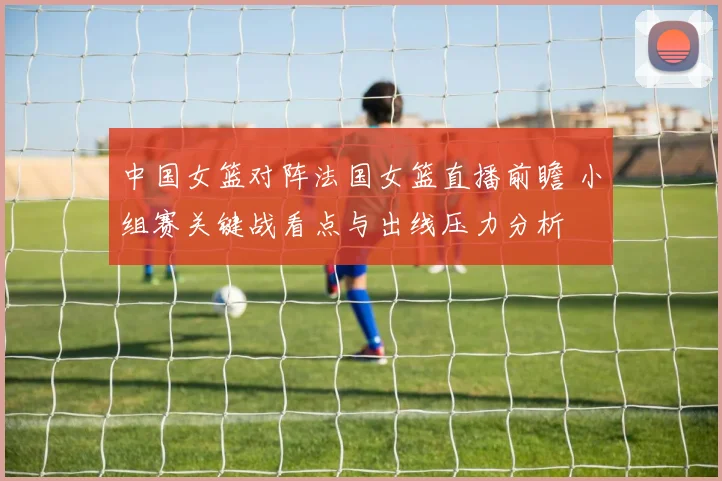 中国女篮对阵法国女篮直播前瞻 小组赛关键战看点与出线压力分析