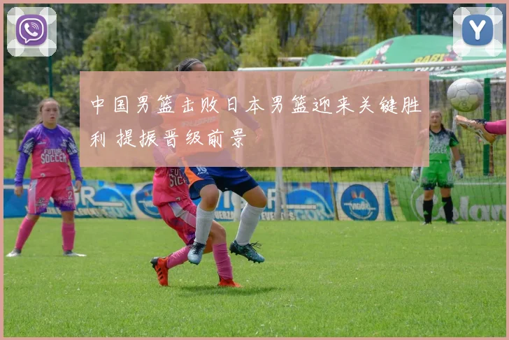 中国男篮击败日本男篮迎来关键胜利 提振晋级前景